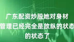 广东配资炒股她对身材的管理已经完全是放纵的状态了