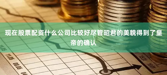 现在股票配资什么公司比较好尽管昭君的美貌得到了皇帝的确认