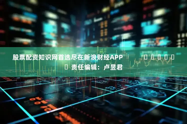 股票配资知识网首选尽在新浪财经APP            						责任编辑：卢昱君