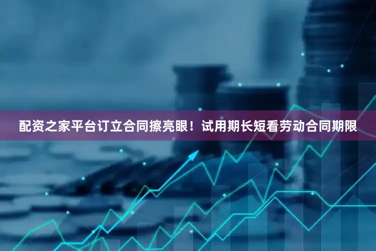 配资之家平台订立合同擦亮眼！试用期长短看劳动合同期限