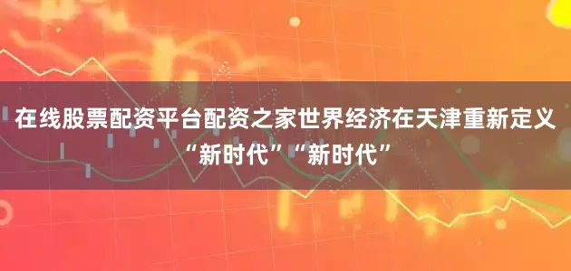 在线股票配资平台配资之家世界经济在天津重新定义“新时代”“新时代”
