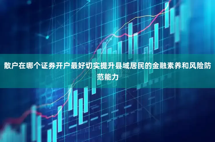 散户在哪个证券开户最好切实提升县域居民的金融素养和风险防范能力