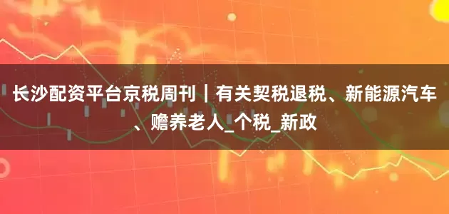 长沙配资平台京税周刊｜有关契税退税、新能源汽车、赡养老人_个税_新政