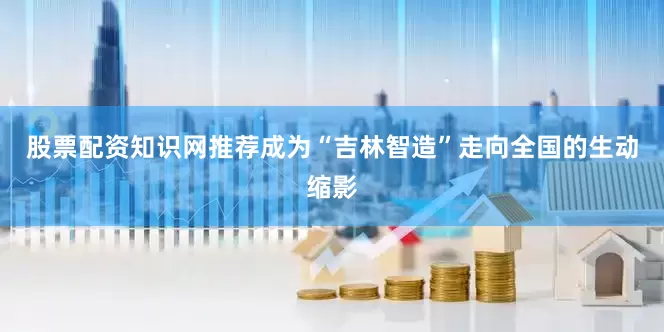 股票配资知识网推荐成为“吉林智造”走向全国的生动缩影