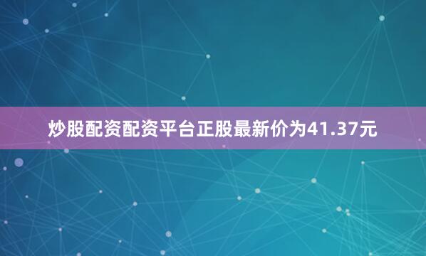 炒股配资配资平台正股最新价为41.37元
