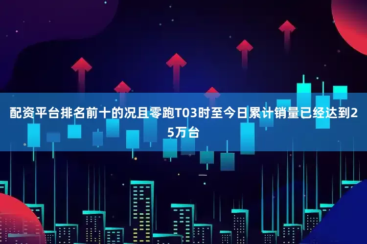 配资平台排名前十的况且零跑T03时至今日累计销量已经达到25万台