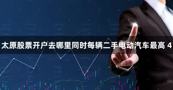 太原股票开户去哪里同时每辆二手电动汽车最高 4