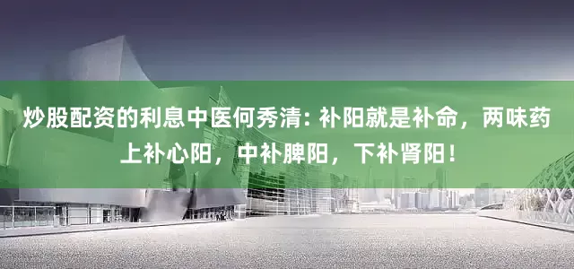 炒股配资的利息中医何秀清: 补阳就是补命，两味药上补心阳，中补脾阳，下补肾阳！