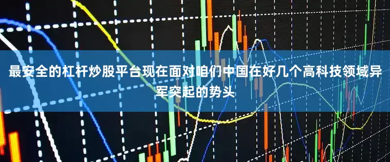 最安全的杠杆炒股平台现在面对咱们中国在好几个高科技领域异军突起的势头