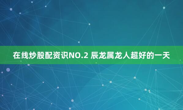 在线炒股配资识NO.2 辰龙属龙人超好的一天