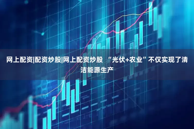 网上配资|配资炒股|网上配资炒股  “光伏+农业”不仅实现了清洁能源生产