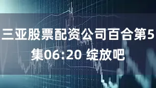 三亚股票配资公司百合第5集06:20 绽放吧