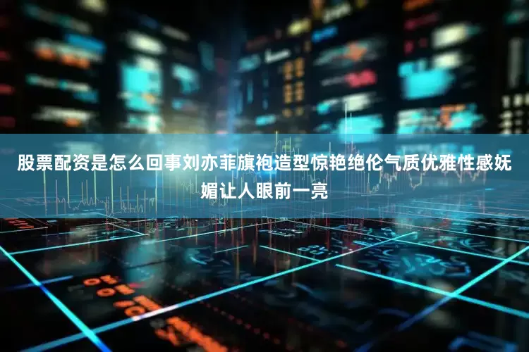 股票配资是怎么回事刘亦菲旗袍造型惊艳绝伦气质优雅性感妩媚让人眼前一亮