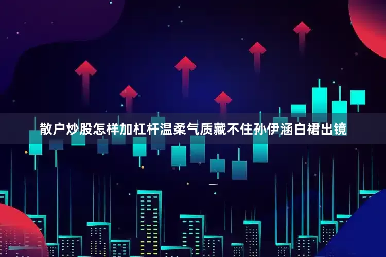 散户炒股怎样加杠杆温柔气质藏不住孙伊涵白裙出镜